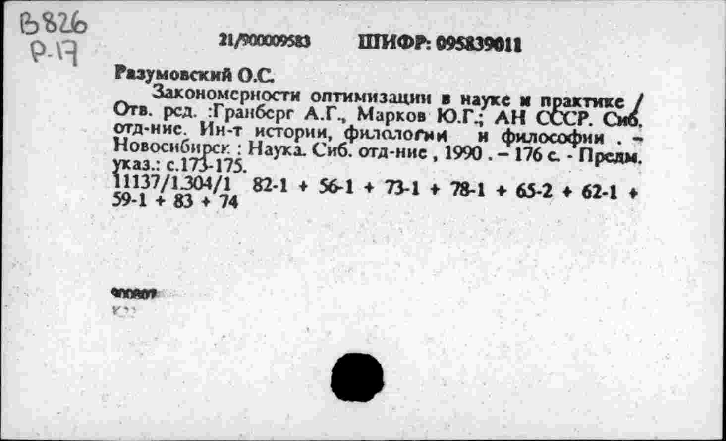 ﻿(Ь%2Ь
Р-Я
21/900009$» ШИФР: 095839011
Разумовский О.С.
Закономерности оптимизации в науке и практике / Отв. рсд. Транбсрг А.Г., Марков Ю.Г.; АН СССР. Сиб. отд-нис. Ин-т истории, филологии и философии . -Новосибирск : Наукх Сиб. отд-нис , 1990 . - 176 с. - Предм Г саз.: с.173-175.
1137/1304/1 82-1 + 56-1 + 73-1 ♦ 78-1 ♦ 65-2 ♦ 62-1 ♦ 59-1 + 83 + 74
